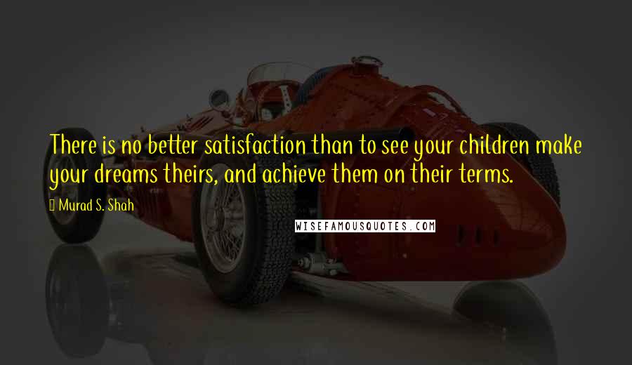 Murad S. Shah Quotes: There is no better satisfaction than to see your children make your dreams theirs, and achieve them on their terms.