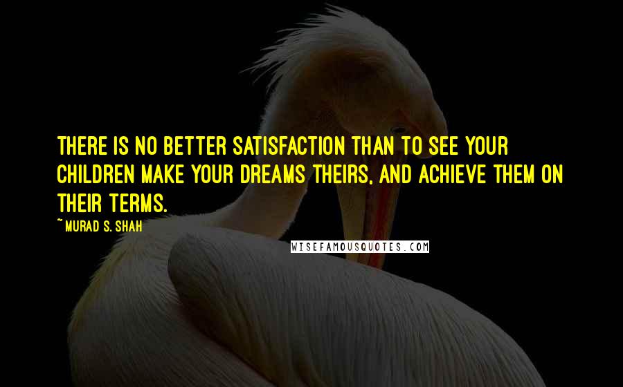 Murad S. Shah Quotes: There is no better satisfaction than to see your children make your dreams theirs, and achieve them on their terms.