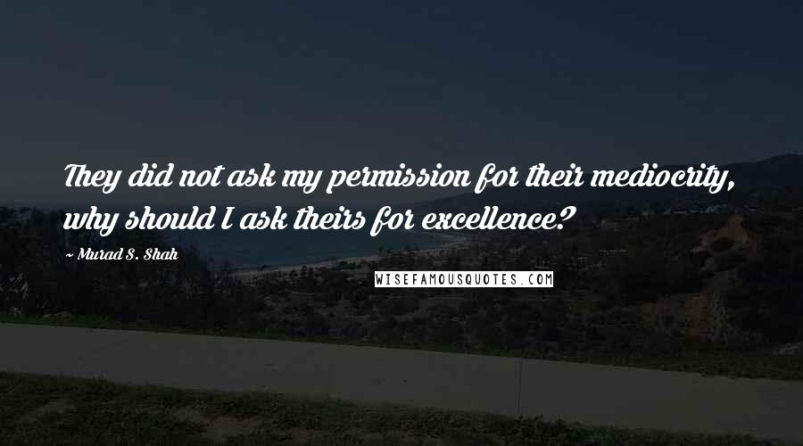 Murad S. Shah Quotes: They did not ask my permission for their mediocrity, why should I ask theirs for excellence?