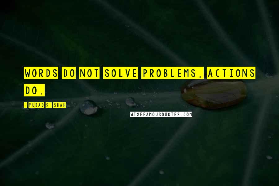 Murad S. Shah Quotes: Words do not solve problems, actions do.