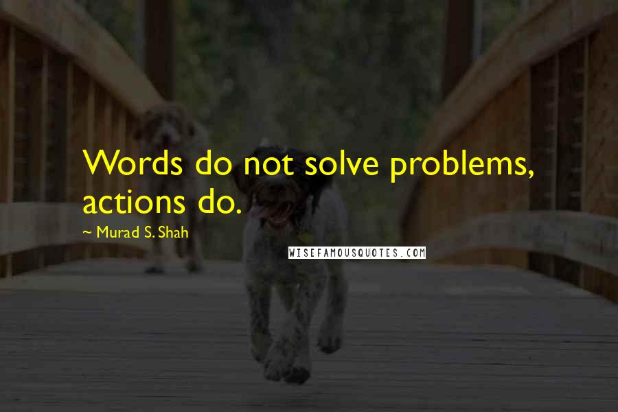 Murad S. Shah Quotes: Words do not solve problems, actions do.