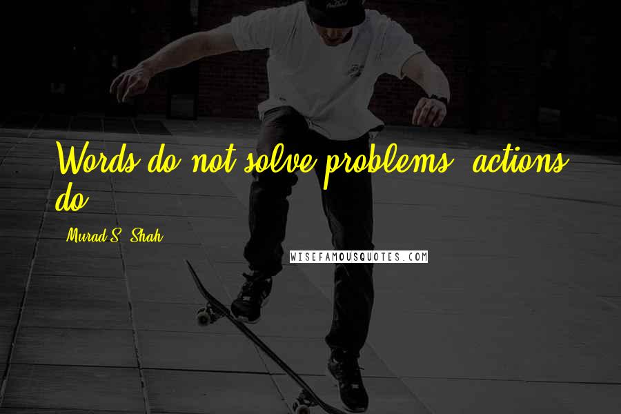 Murad S. Shah Quotes: Words do not solve problems, actions do.