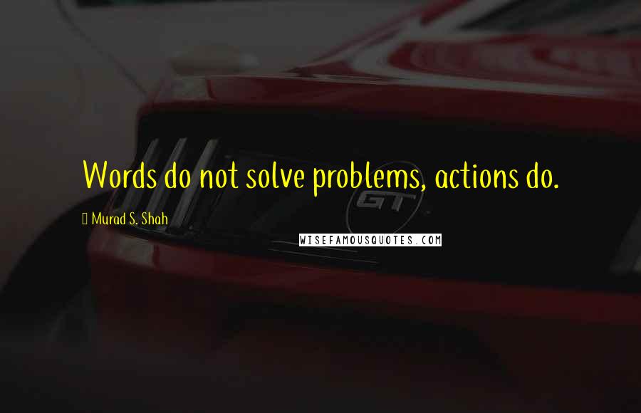 Murad S. Shah Quotes: Words do not solve problems, actions do.