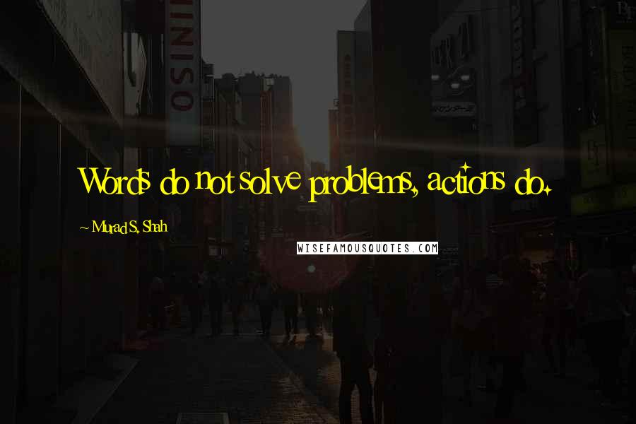 Murad S. Shah Quotes: Words do not solve problems, actions do.