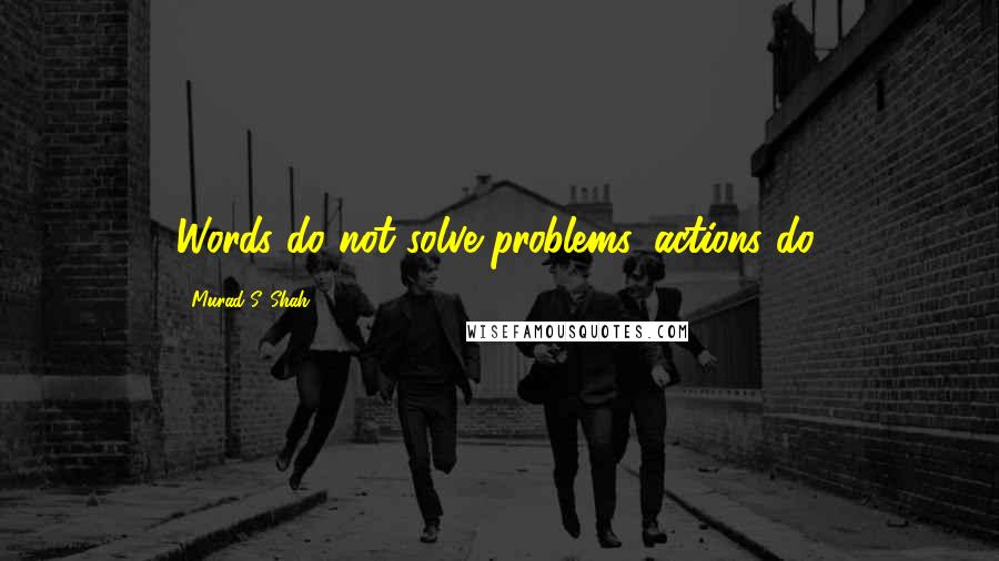 Murad S. Shah Quotes: Words do not solve problems, actions do.