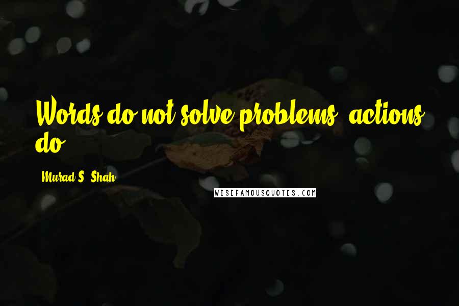 Murad S. Shah Quotes: Words do not solve problems, actions do.