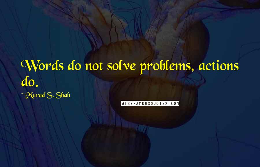 Murad S. Shah Quotes: Words do not solve problems, actions do.