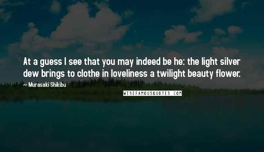 Murasaki Shikibu Quotes: At a guess I see that you may indeed be he: the light silver dew brings to clothe in loveliness a twilight beauty flower.