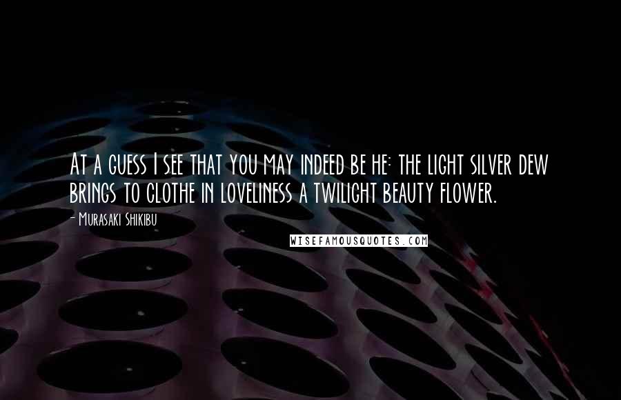 Murasaki Shikibu Quotes: At a guess I see that you may indeed be he: the light silver dew brings to clothe in loveliness a twilight beauty flower.