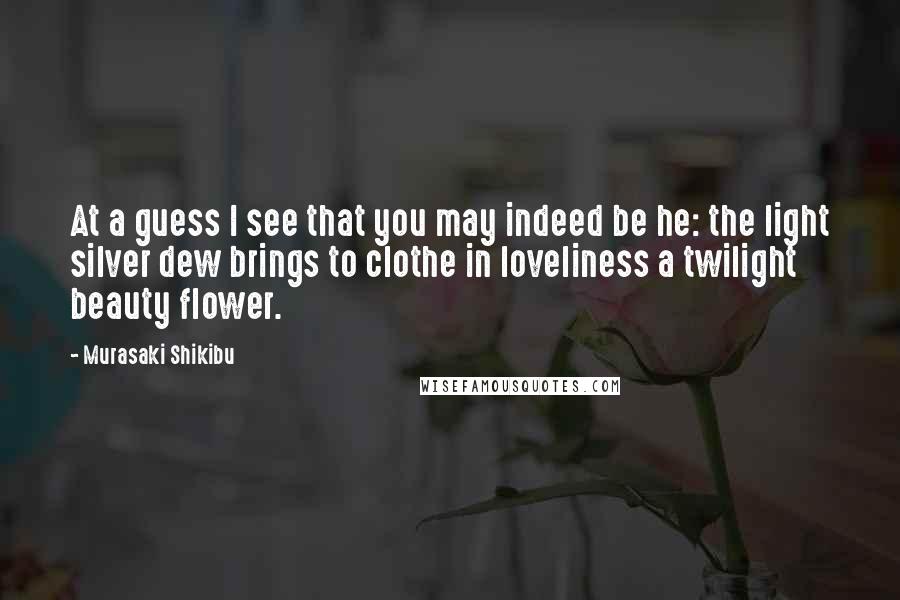 Murasaki Shikibu Quotes: At a guess I see that you may indeed be he: the light silver dew brings to clothe in loveliness a twilight beauty flower.