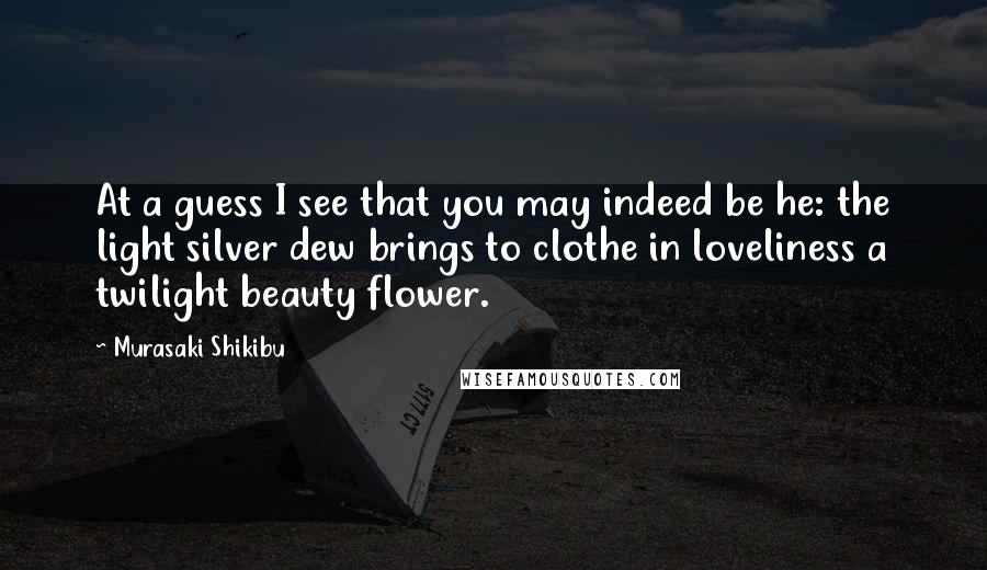 Murasaki Shikibu Quotes: At a guess I see that you may indeed be he: the light silver dew brings to clothe in loveliness a twilight beauty flower.