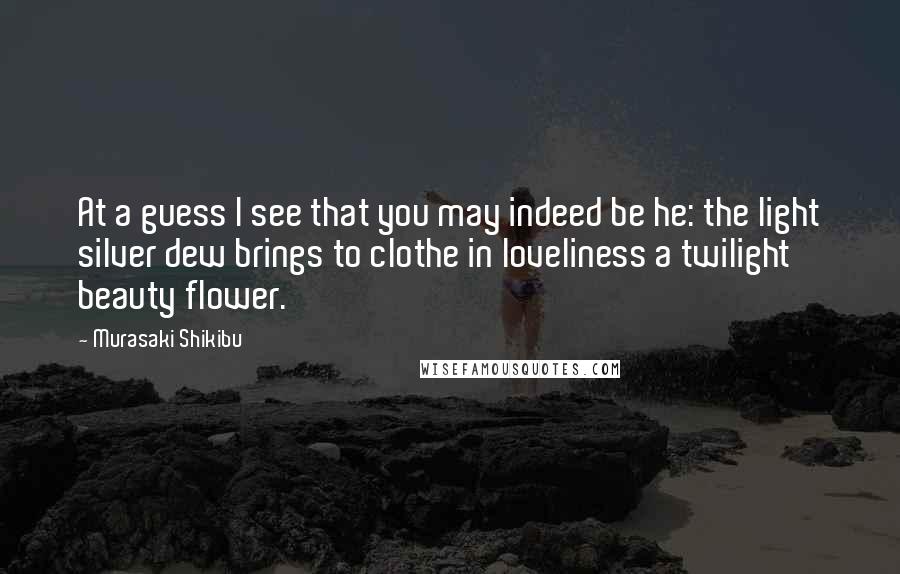 Murasaki Shikibu Quotes: At a guess I see that you may indeed be he: the light silver dew brings to clothe in loveliness a twilight beauty flower.