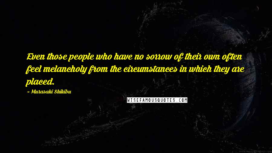 Murasaki Shikibu Quotes: Even those people who have no sorrow of their own often feel melancholy from the circumstances in which they are placed.