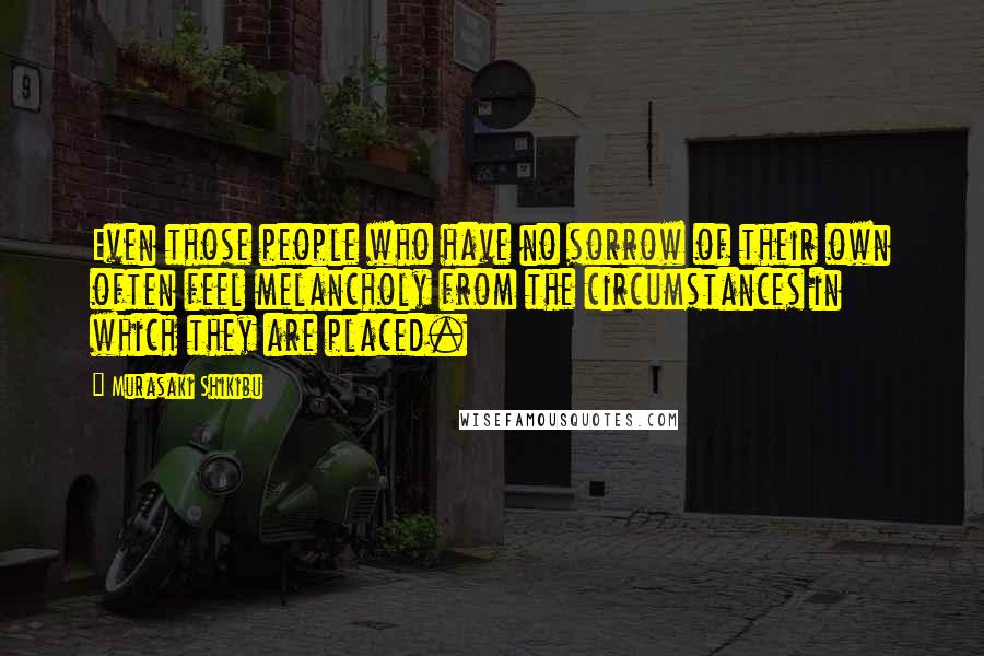 Murasaki Shikibu Quotes: Even those people who have no sorrow of their own often feel melancholy from the circumstances in which they are placed.