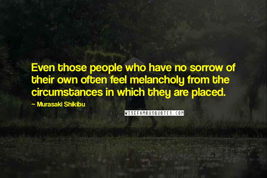 Murasaki Shikibu Quotes: Even those people who have no sorrow of their own often feel melancholy from the circumstances in which they are placed.