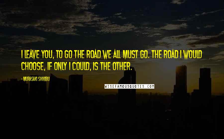 Murasaki Shikibu Quotes: I leave you, to go the road we all must go. The road I would choose, if only I could, is the other.