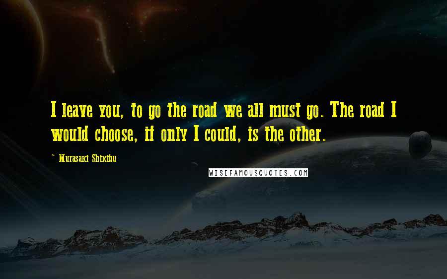 Murasaki Shikibu Quotes: I leave you, to go the road we all must go. The road I would choose, if only I could, is the other.