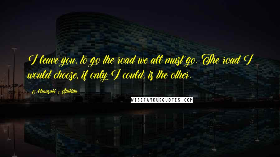 Murasaki Shikibu Quotes: I leave you, to go the road we all must go. The road I would choose, if only I could, is the other.