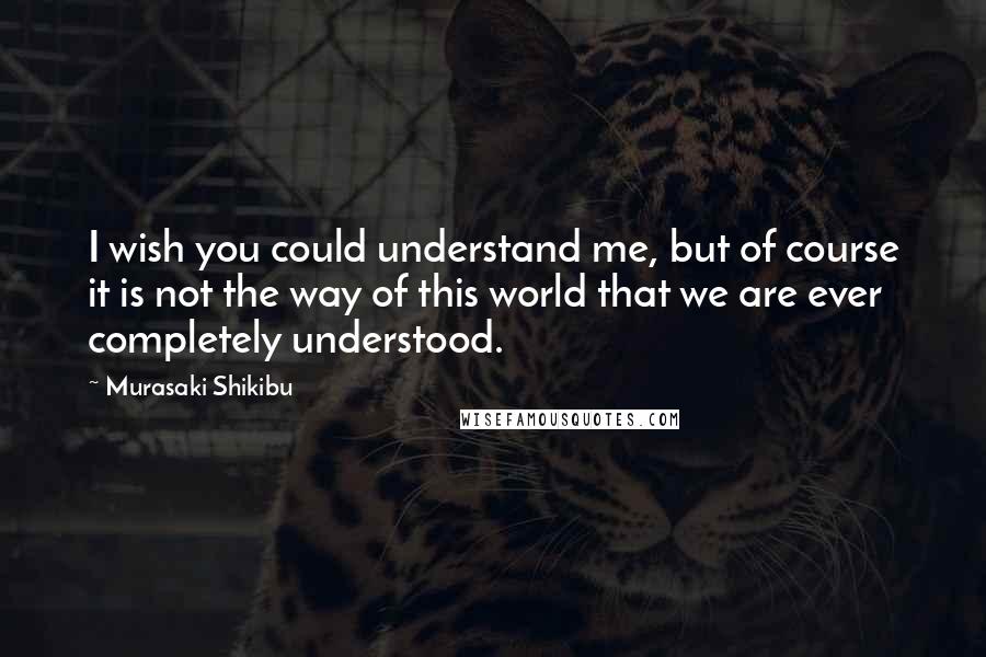 Murasaki Shikibu Quotes: I wish you could understand me, but of course it is not the way of this world that we are ever completely understood.