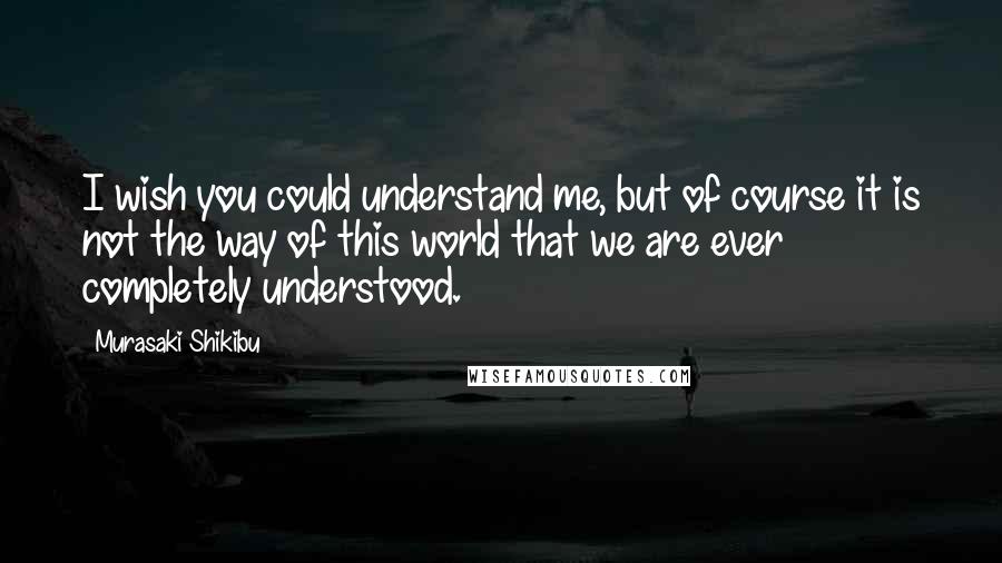 Murasaki Shikibu Quotes: I wish you could understand me, but of course it is not the way of this world that we are ever completely understood.