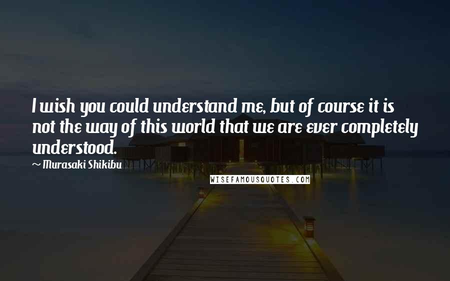 Murasaki Shikibu Quotes: I wish you could understand me, but of course it is not the way of this world that we are ever completely understood.