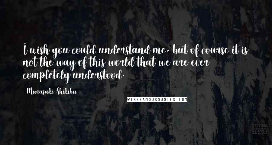 Murasaki Shikibu Quotes: I wish you could understand me, but of course it is not the way of this world that we are ever completely understood.