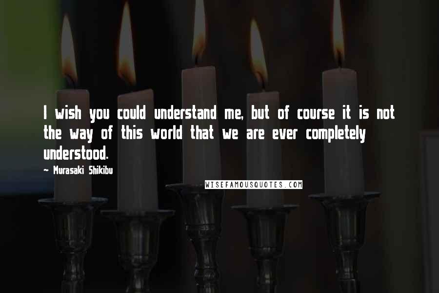 Murasaki Shikibu Quotes: I wish you could understand me, but of course it is not the way of this world that we are ever completely understood.