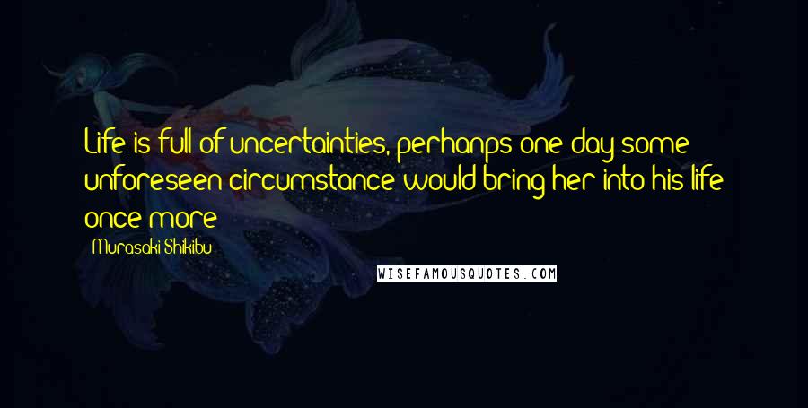 Murasaki Shikibu Quotes: Life is full of uncertainties, perhanps one day some unforeseen circumstance would bring her into his life once more