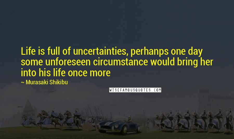 Murasaki Shikibu Quotes: Life is full of uncertainties, perhanps one day some unforeseen circumstance would bring her into his life once more