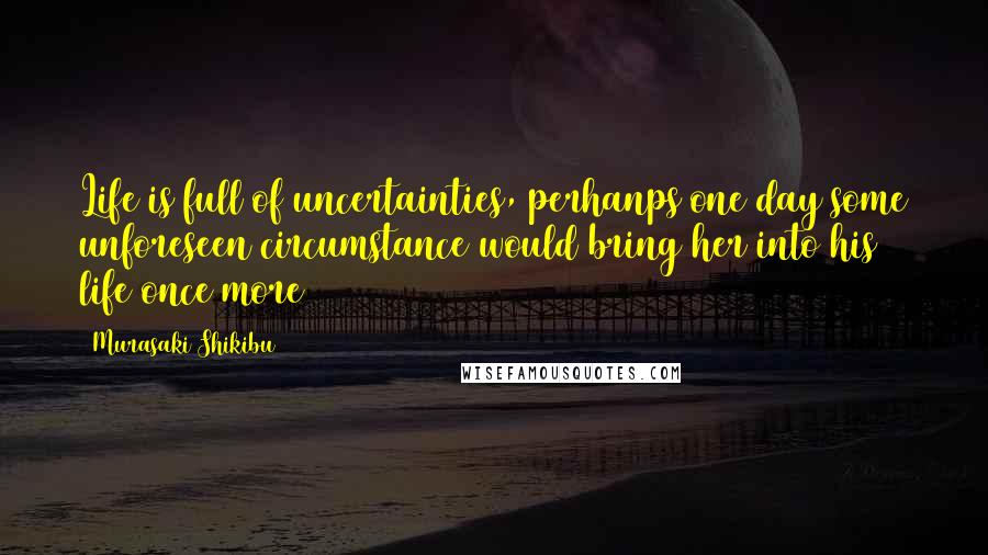 Murasaki Shikibu Quotes: Life is full of uncertainties, perhanps one day some unforeseen circumstance would bring her into his life once more