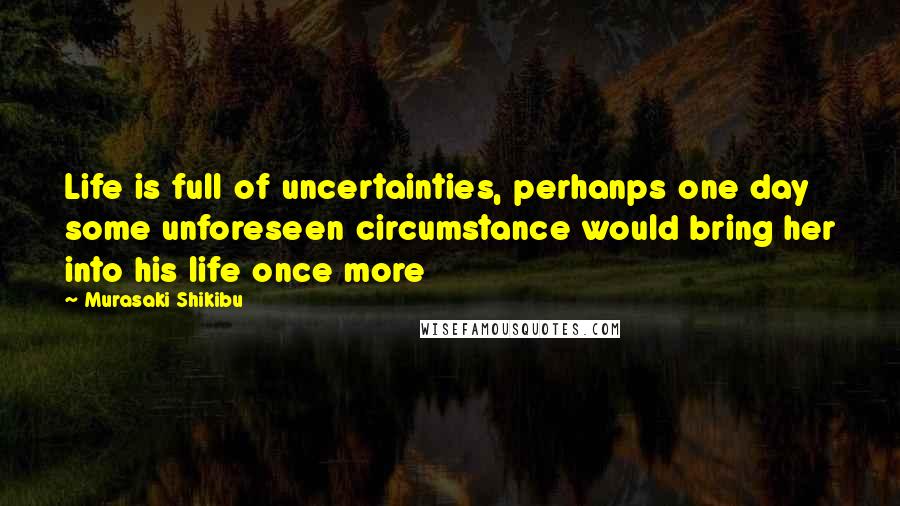 Murasaki Shikibu Quotes: Life is full of uncertainties, perhanps one day some unforeseen circumstance would bring her into his life once more