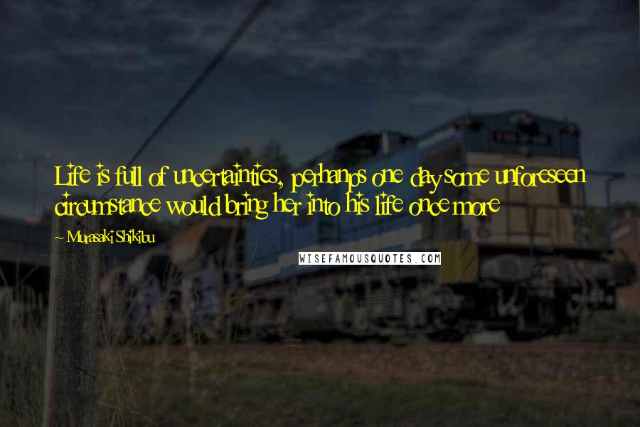 Murasaki Shikibu Quotes: Life is full of uncertainties, perhanps one day some unforeseen circumstance would bring her into his life once more