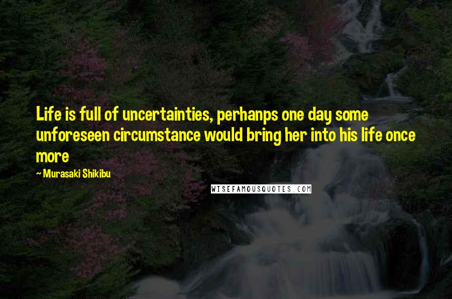 Murasaki Shikibu Quotes: Life is full of uncertainties, perhanps one day some unforeseen circumstance would bring her into his life once more