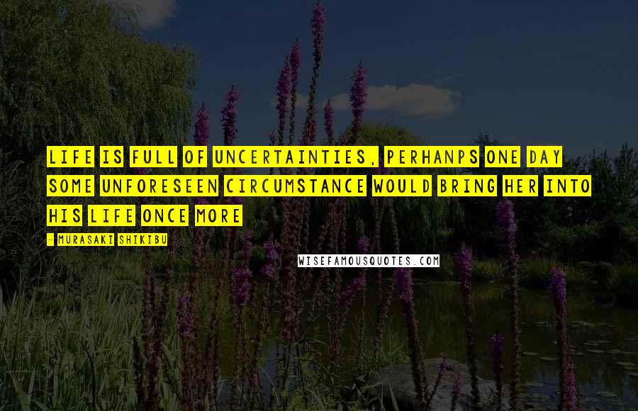 Murasaki Shikibu Quotes: Life is full of uncertainties, perhanps one day some unforeseen circumstance would bring her into his life once more