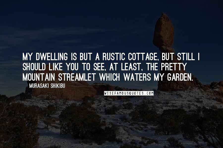 Murasaki Shikibu Quotes: My dwelling is but a rustic cottage, but still I should like you to see, at least, the pretty mountain streamlet which waters my garden.