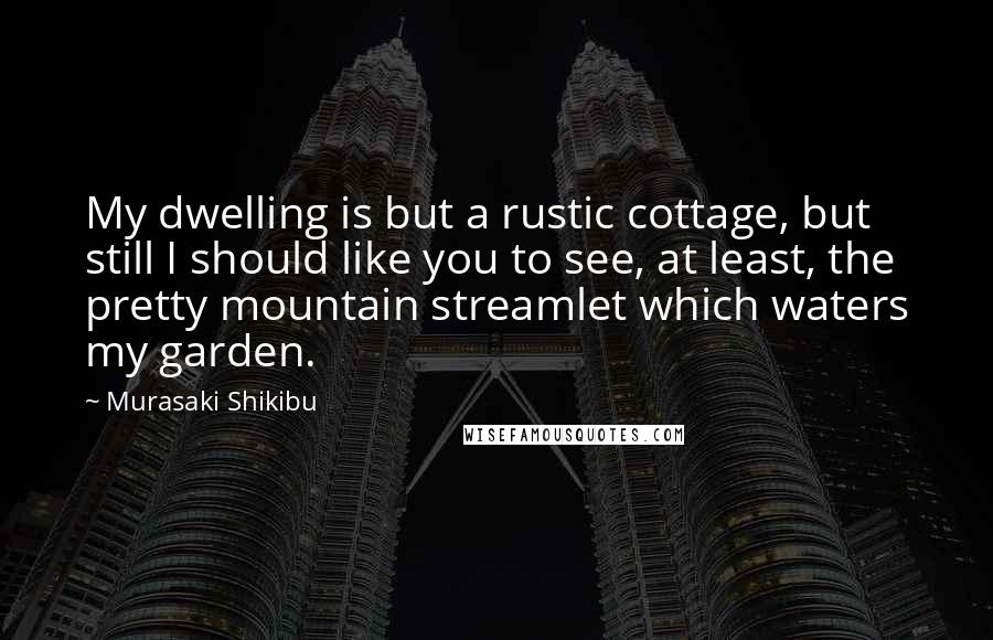 Murasaki Shikibu Quotes: My dwelling is but a rustic cottage, but still I should like you to see, at least, the pretty mountain streamlet which waters my garden.