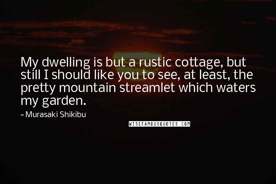 Murasaki Shikibu Quotes: My dwelling is but a rustic cottage, but still I should like you to see, at least, the pretty mountain streamlet which waters my garden.