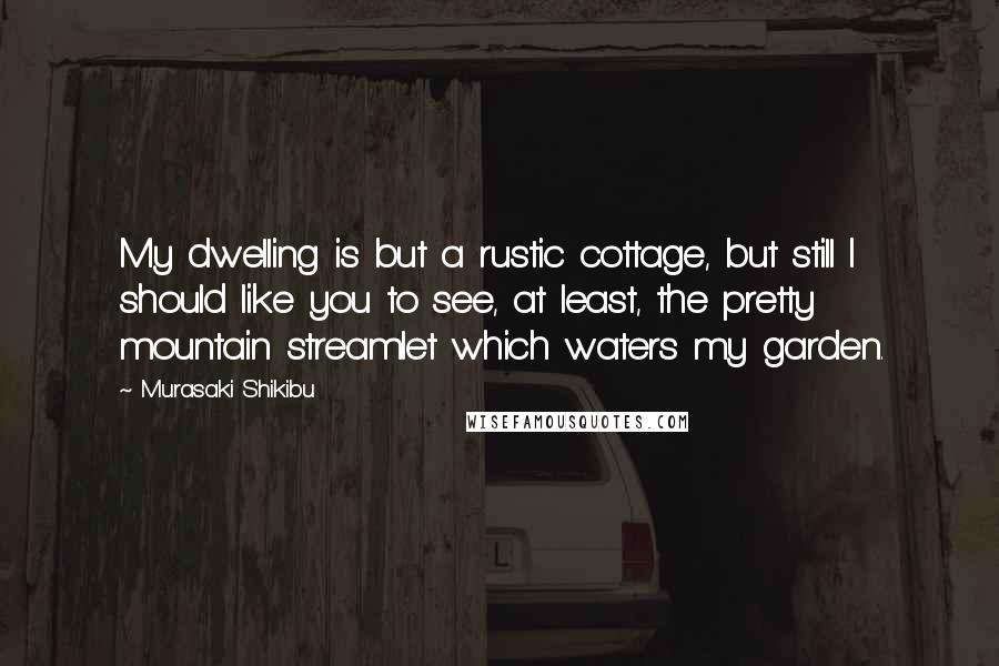 Murasaki Shikibu Quotes: My dwelling is but a rustic cottage, but still I should like you to see, at least, the pretty mountain streamlet which waters my garden.