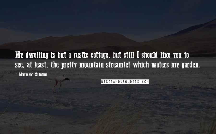 Murasaki Shikibu Quotes: My dwelling is but a rustic cottage, but still I should like you to see, at least, the pretty mountain streamlet which waters my garden.