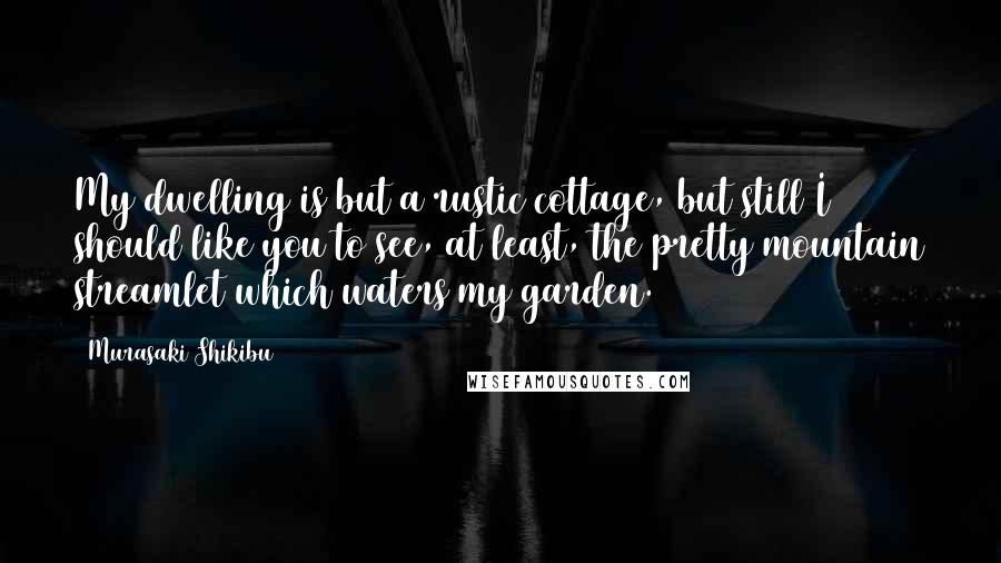 Murasaki Shikibu Quotes: My dwelling is but a rustic cottage, but still I should like you to see, at least, the pretty mountain streamlet which waters my garden.