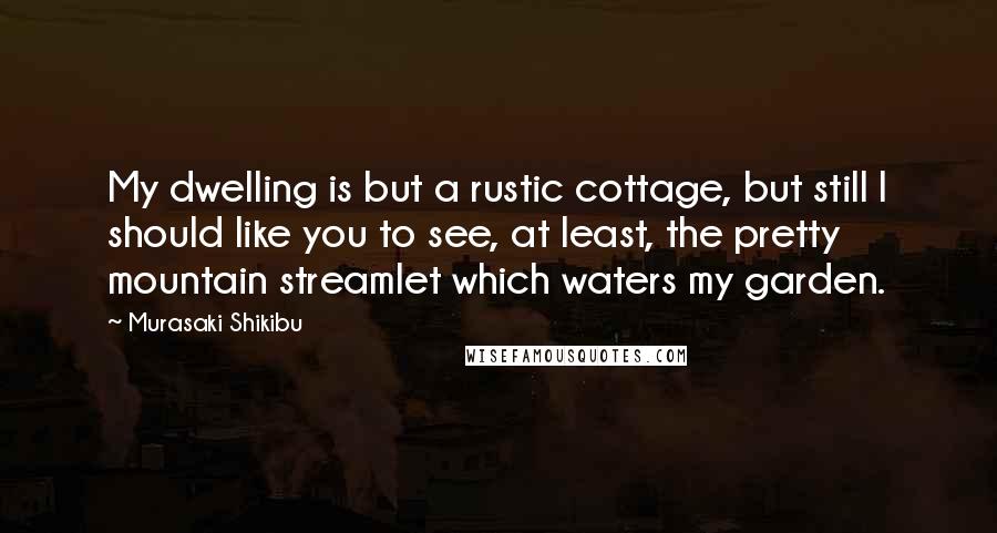 Murasaki Shikibu Quotes: My dwelling is but a rustic cottage, but still I should like you to see, at least, the pretty mountain streamlet which waters my garden.