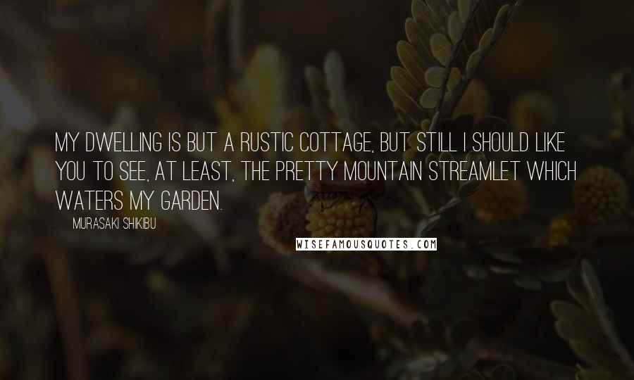 Murasaki Shikibu Quotes: My dwelling is but a rustic cottage, but still I should like you to see, at least, the pretty mountain streamlet which waters my garden.