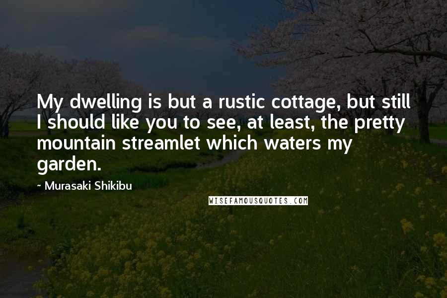 Murasaki Shikibu Quotes: My dwelling is but a rustic cottage, but still I should like you to see, at least, the pretty mountain streamlet which waters my garden.