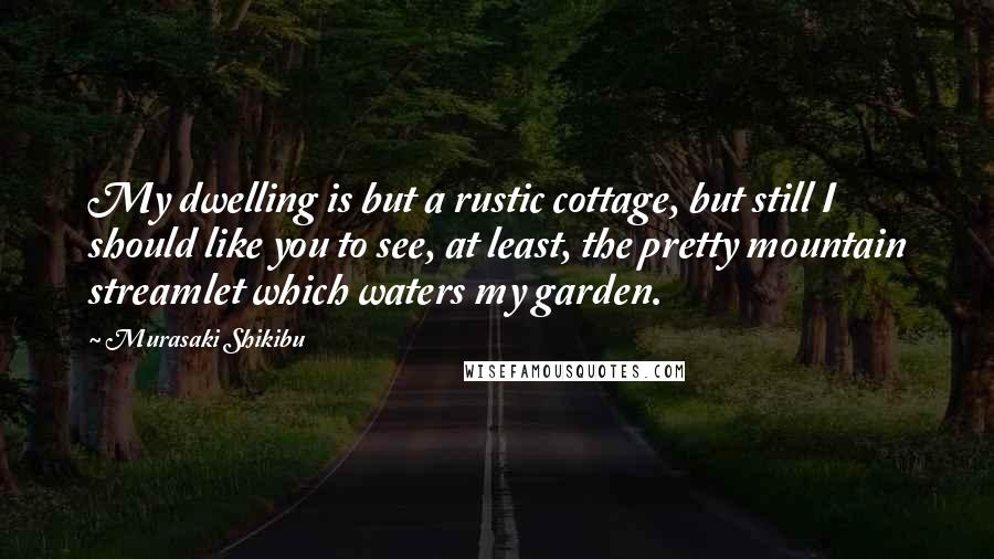 Murasaki Shikibu Quotes: My dwelling is but a rustic cottage, but still I should like you to see, at least, the pretty mountain streamlet which waters my garden.