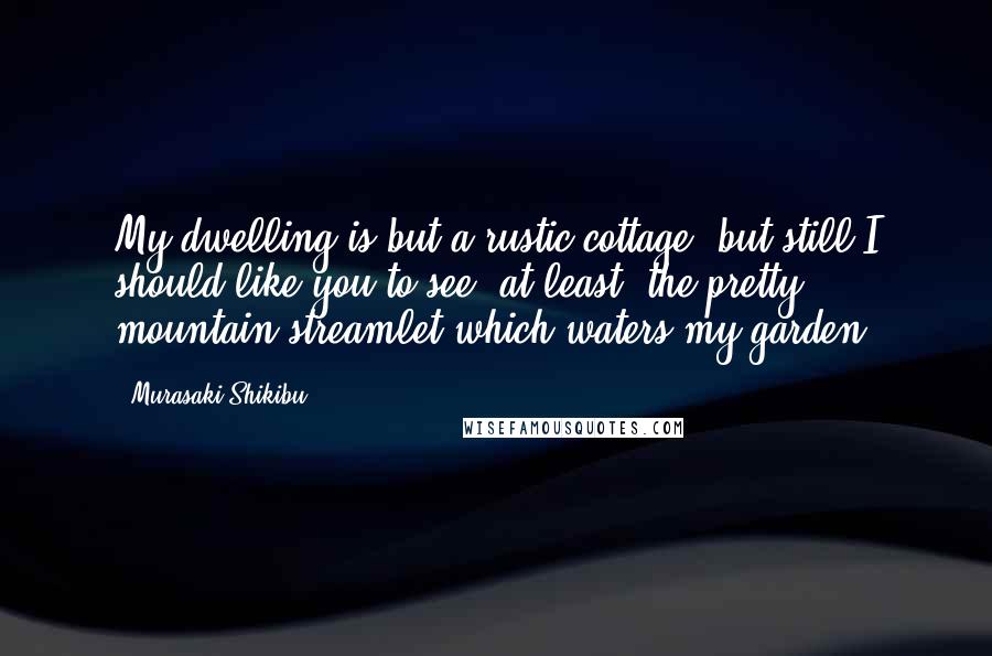 Murasaki Shikibu Quotes: My dwelling is but a rustic cottage, but still I should like you to see, at least, the pretty mountain streamlet which waters my garden.