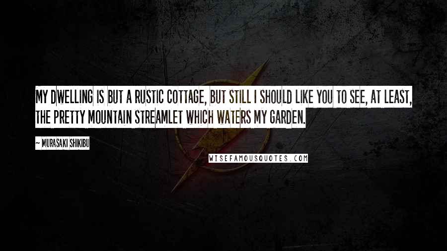 Murasaki Shikibu Quotes: My dwelling is but a rustic cottage, but still I should like you to see, at least, the pretty mountain streamlet which waters my garden.