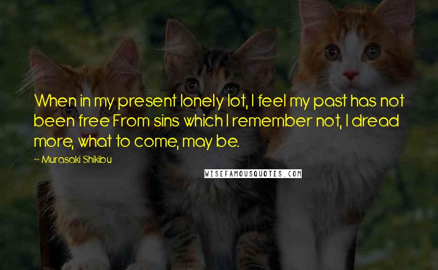 Murasaki Shikibu Quotes: When in my present lonely lot, I feel my past has not been free From sins which I remember not, I dread more, what to come, may be.