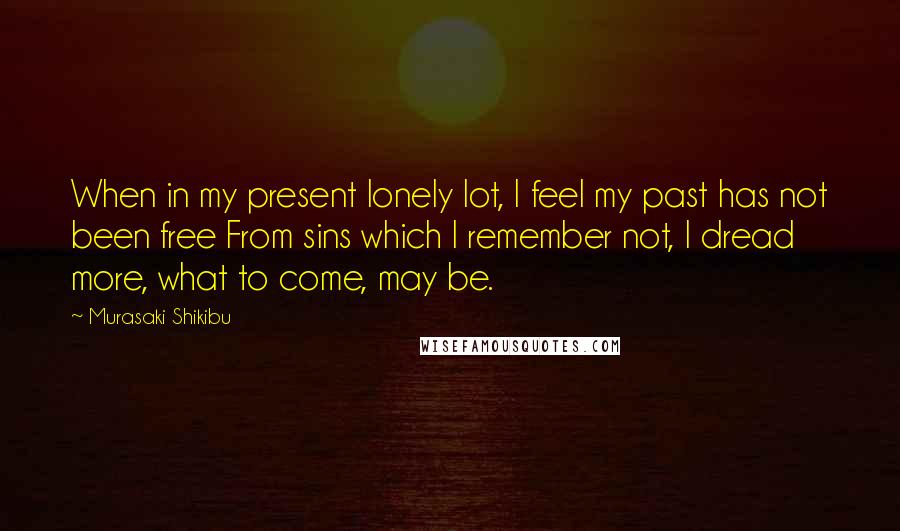 Murasaki Shikibu Quotes: When in my present lonely lot, I feel my past has not been free From sins which I remember not, I dread more, what to come, may be.