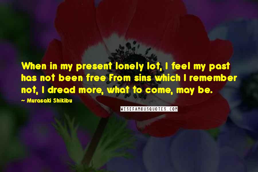 Murasaki Shikibu Quotes: When in my present lonely lot, I feel my past has not been free From sins which I remember not, I dread more, what to come, may be.