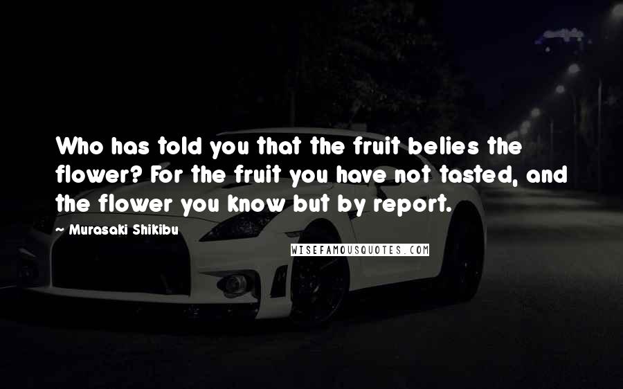 Murasaki Shikibu Quotes: Who has told you that the fruit belies the flower? For the fruit you have not tasted, and the flower you know but by report.
